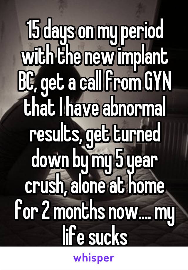 15 days on my period with the new implant BC, get a call from GYN that I have abnormal results, get turned down by my 5 year crush, alone at home for 2 months now.... my life sucks