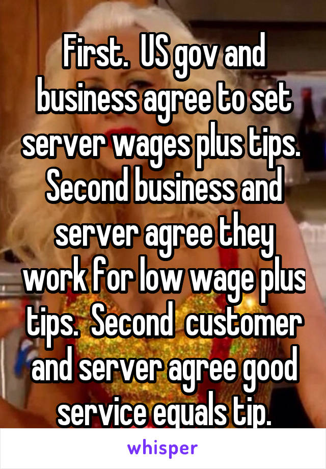 First.  US gov and business agree to set server wages plus tips.  Second business and server agree they work for low wage plus tips.  Second  customer and server agree good service equals tip.