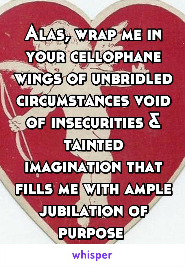 Alas, wrap me in your cellophane wings of unbridled circumstances void of insecurities & tainted imagination that fills me with ample jubilation of purpose 