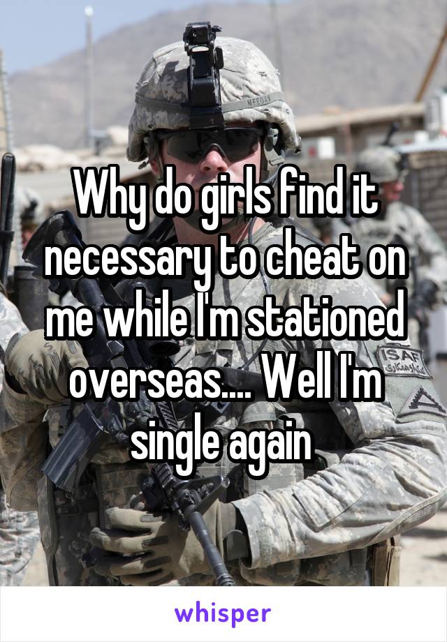 Why do girls find it necessary to cheat on me while I'm stationed overseas.... Well I'm single again 