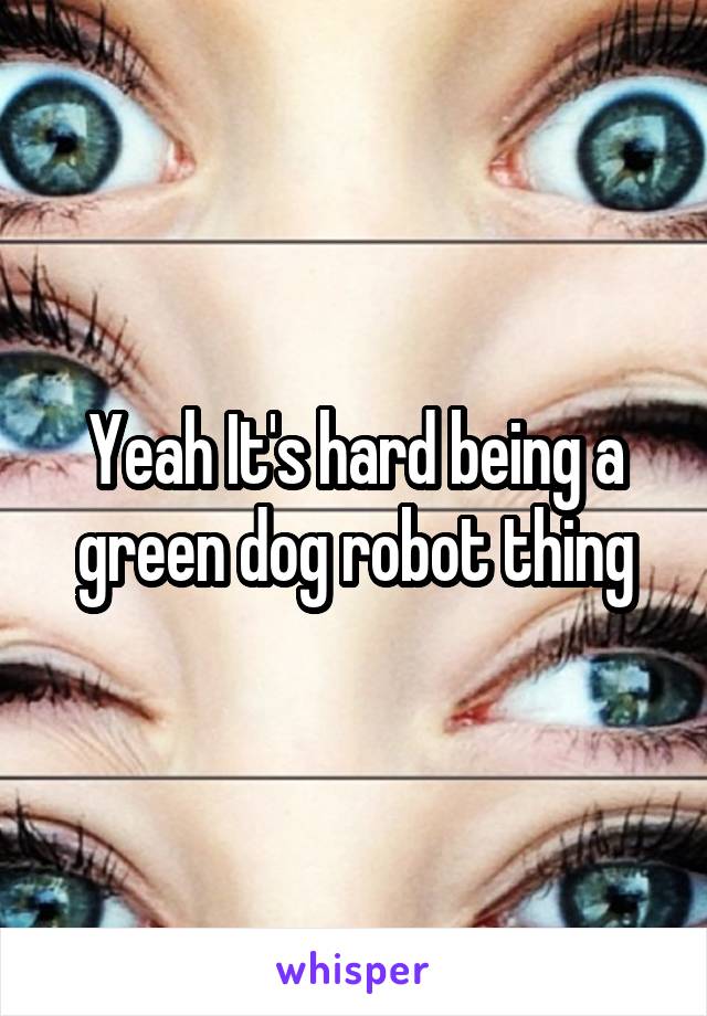 Yeah It's hard being a green dog robot thing