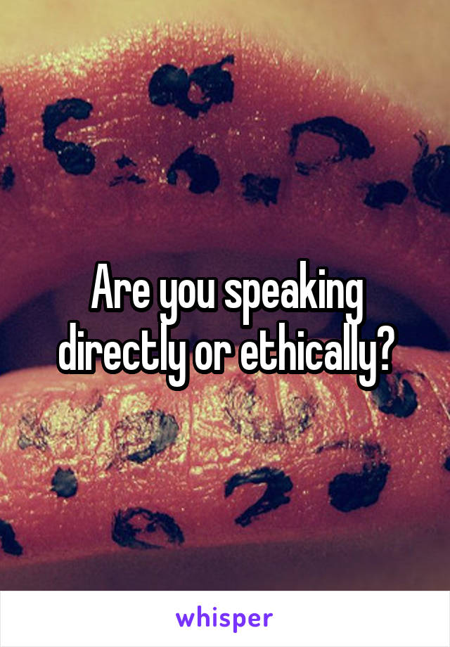 Are you speaking directly or ethically?