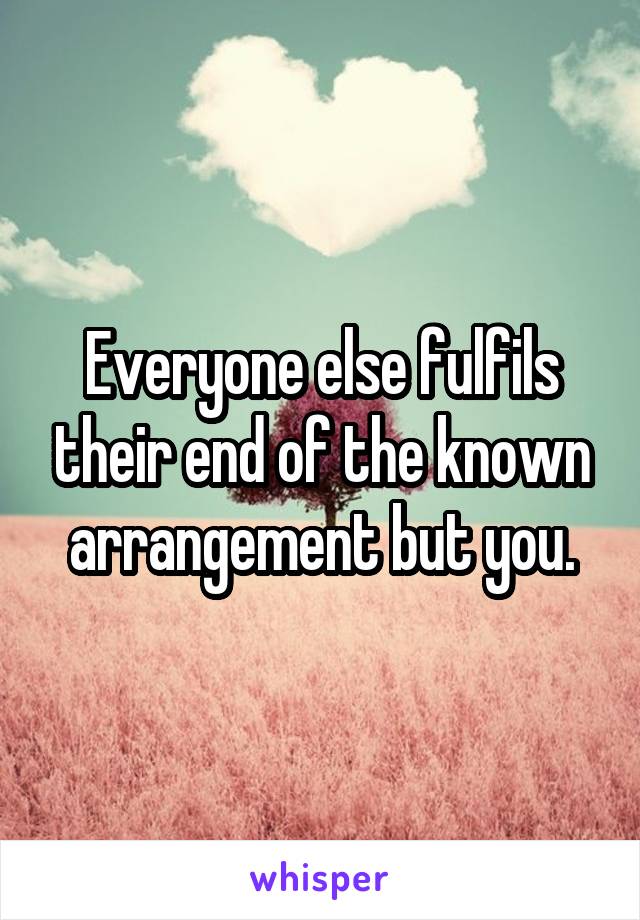 Everyone else fulfils their end of the known arrangement but you.