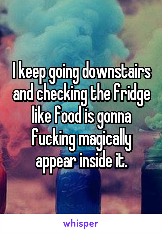 I keep going downstairs and checking the fridge like food is gonna fucking magically appear inside it.
