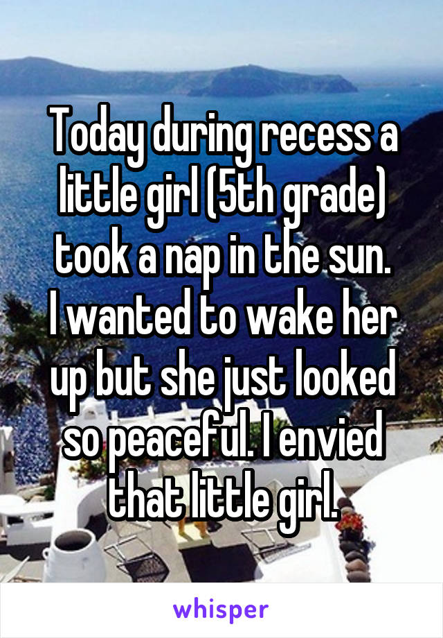 Today during recess a little girl (5th grade) took a nap in the sun.
I wanted to wake her up but she just looked so peaceful. I envied that little girl.