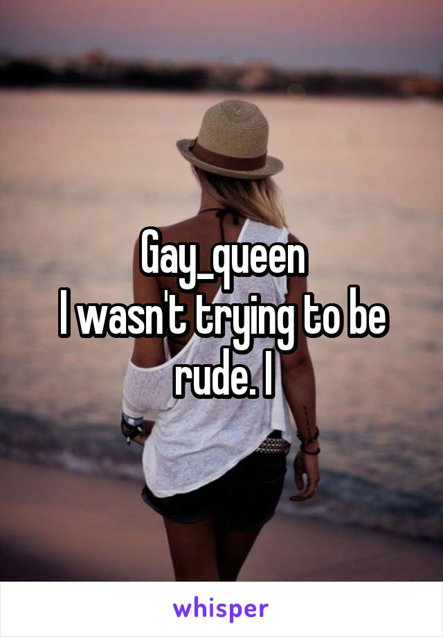 Gay_queen
I wasn't trying to be rude. I