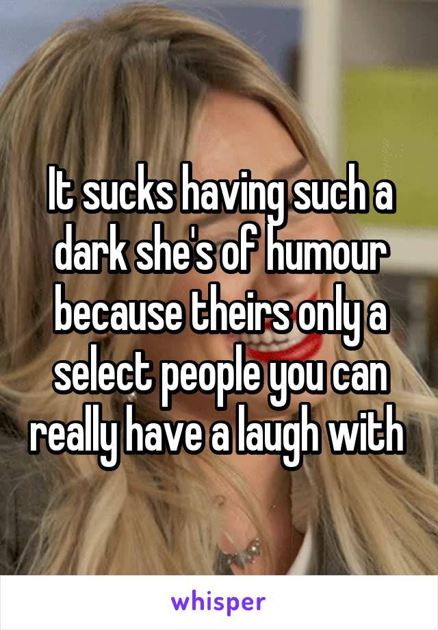 It sucks having such a dark she's of humour because theirs only a select people you can really have a laugh with 