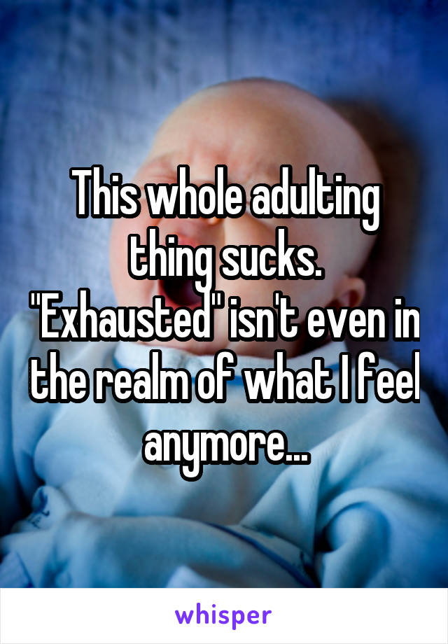 This whole adulting thing sucks. "Exhausted" isn't even in the realm of what I feel anymore...