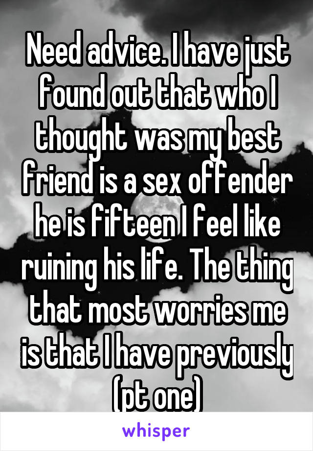 Need advice. I have just found out that who I thought was my best friend is a sex offender he is fifteen I feel like ruining his life. The thing that most worries me is that I have previously (pt one)