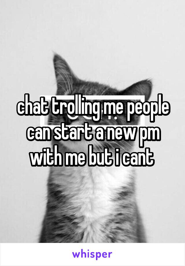 chat trolling me people can start a new pm with me but i cant 