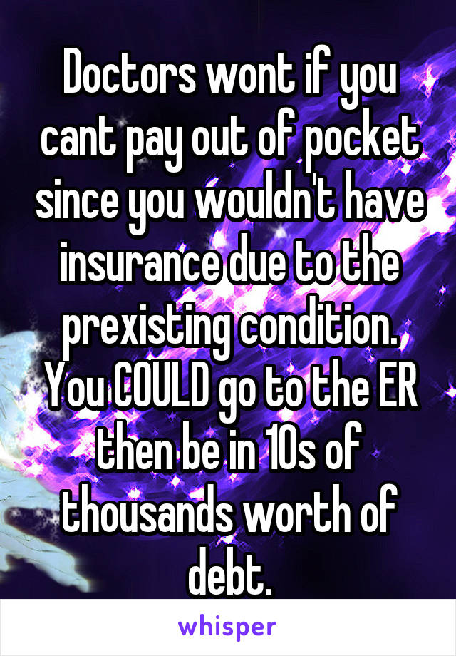 Doctors wont if you cant pay out of pocket since you wouldn't have insurance due to the prexisting condition. You COULD go to the ER then be in 10s of thousands worth of debt.