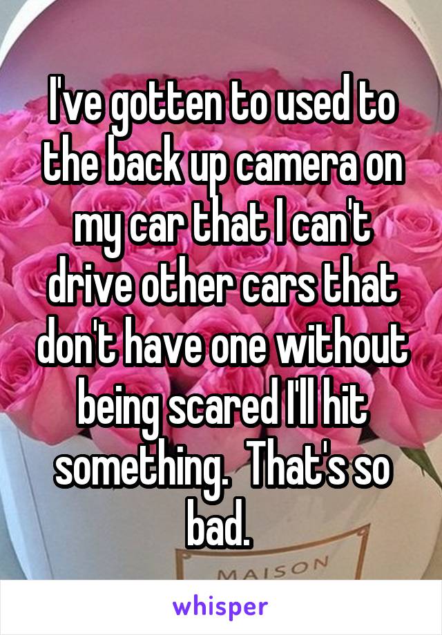 I've gotten to used to the back up camera on my car that I can't drive other cars that don't have one without being scared I'll hit something.  That's so bad. 