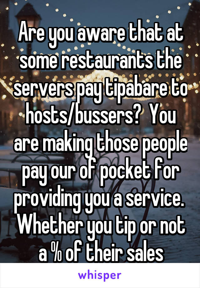 Are you aware that at some restaurants the servers pay tipabare to hosts/bussers?  You are making those people pay our of pocket for providing you a service.  Whether you tip or not a % of their sales