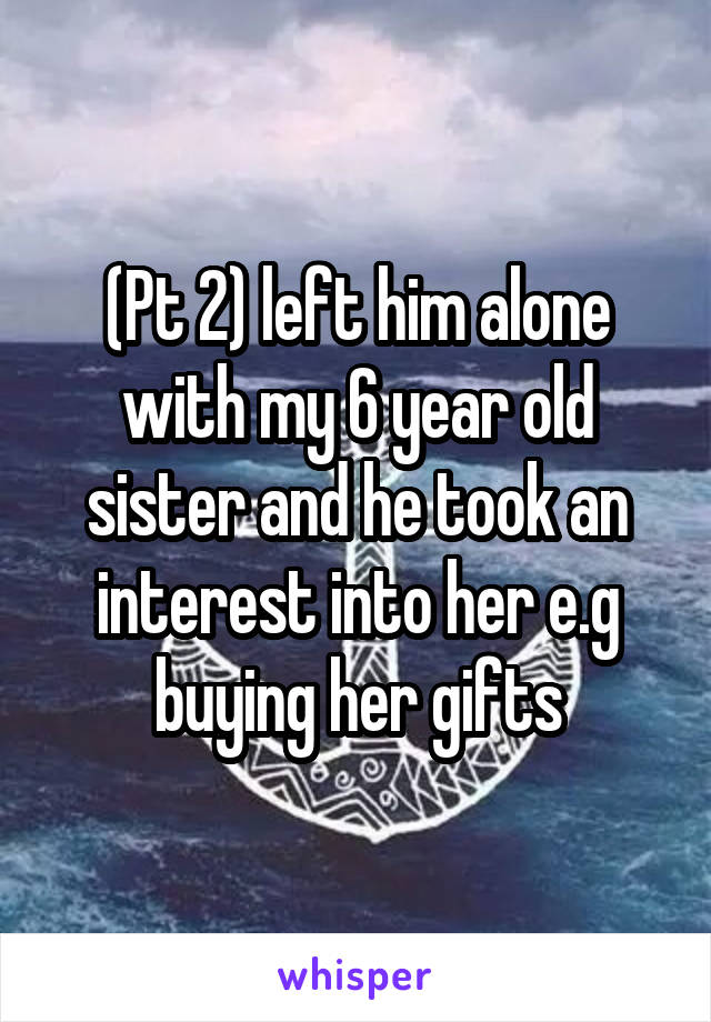 (Pt 2) left him alone with my 6 year old sister and he took an interest into her e.g buying her gifts