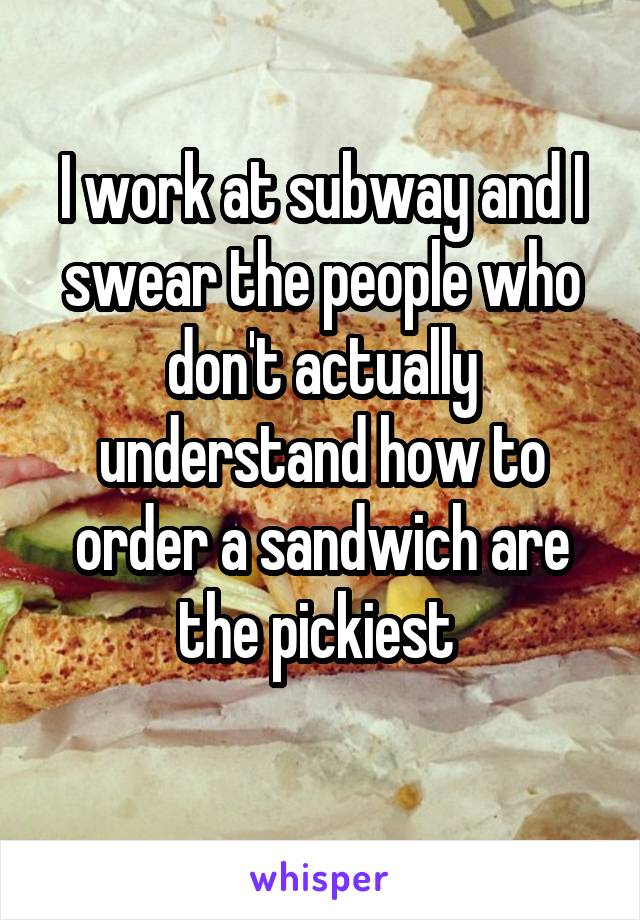 I work at subway and I swear the people who don't actually understand how to order a sandwich are the pickiest 
