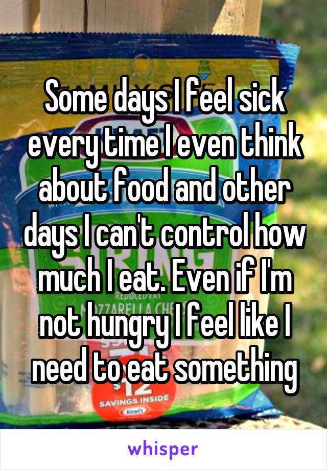 Some days I feel sick every time I even think about food and other days I can't control how much I eat. Even if I'm not hungry I feel like I need to eat something