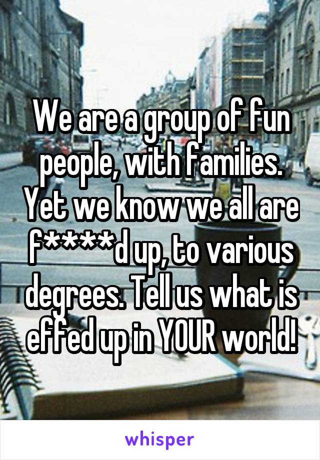 We are a group of fun people, with families. Yet we know we all are f****d up, to various degrees. Tell us what is effed up in YOUR world!