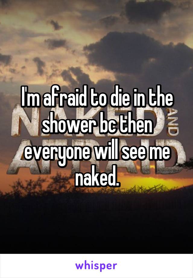 I'm afraid to die in the shower bc then everyone will see me naked.