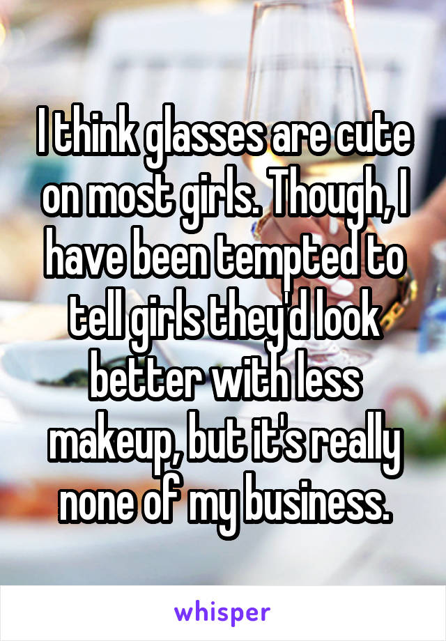 I think glasses are cute on most girls. Though, I have been tempted to tell girls they'd look better with less makeup, but it's really none of my business.