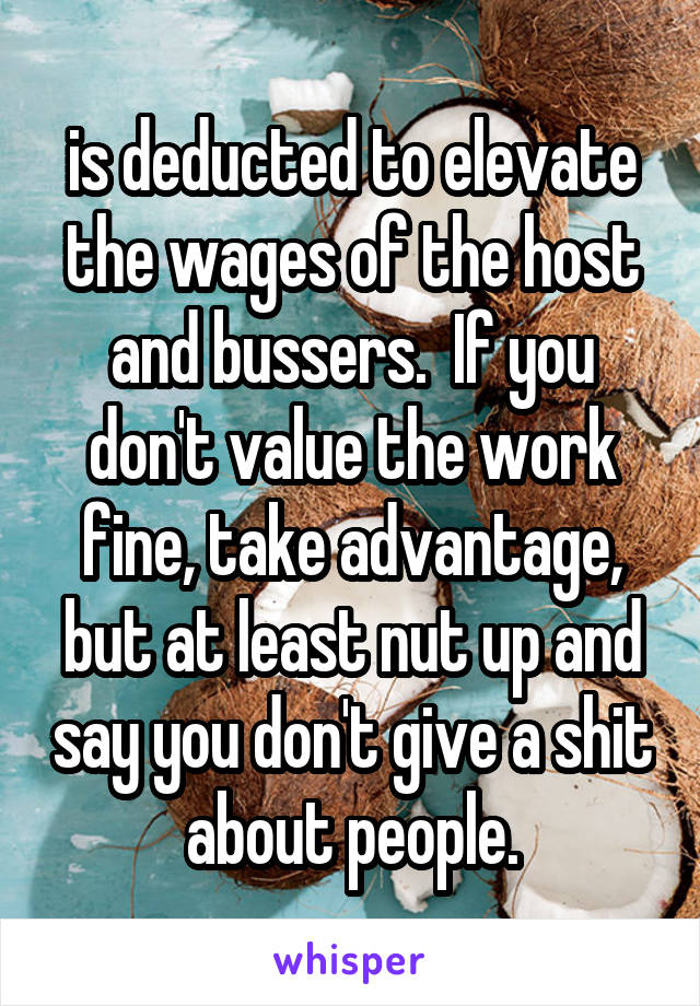 is deducted to elevate the wages of the host and bussers.  If you don't value the work fine, take advantage, but at least nut up and say you don't give a shit about people.