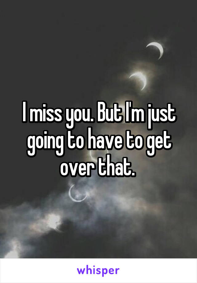 I miss you. But I'm just going to have to get over that. 