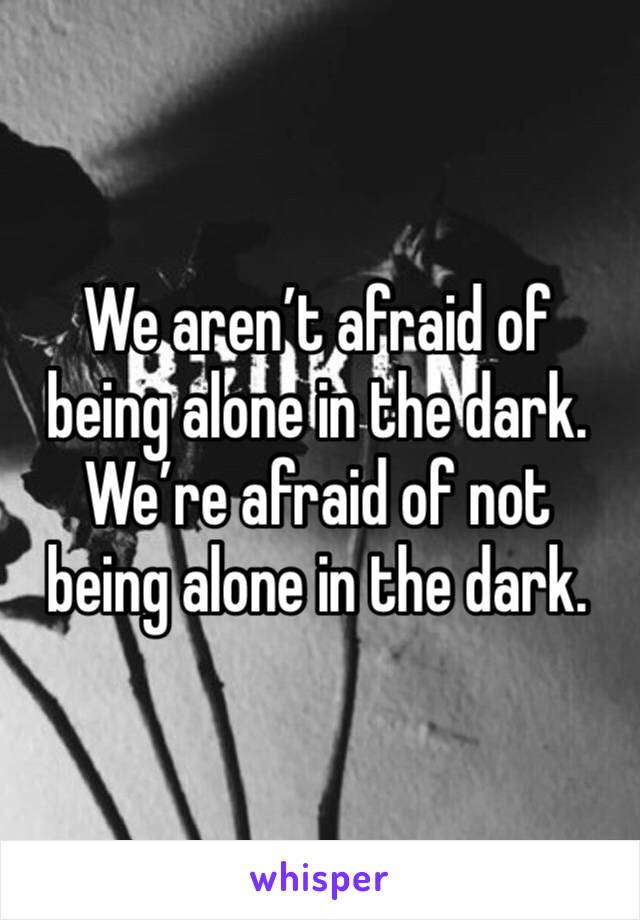 We aren’t afraid of being alone in the dark. We’re afraid of not being alone in the dark.