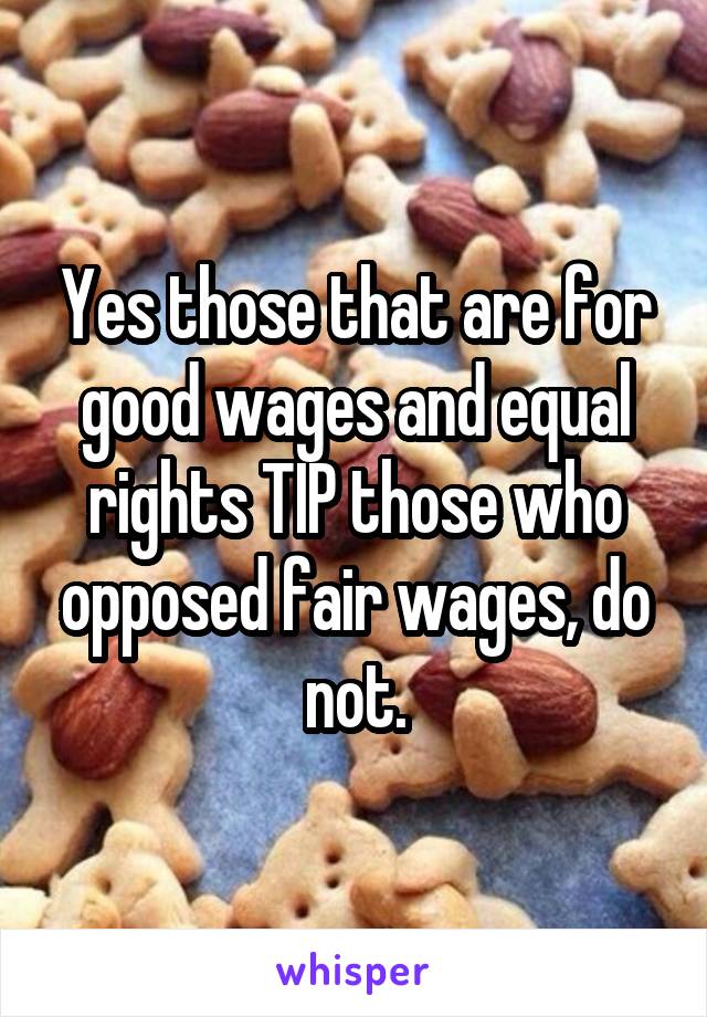 Yes those that are for good wages and equal rights TIP those who opposed fair wages, do not.