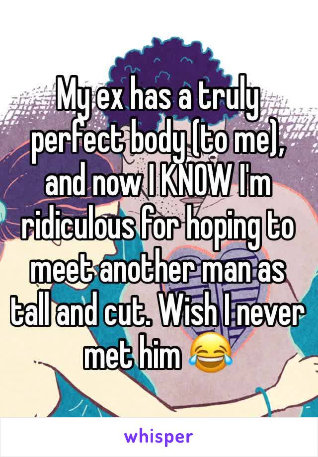 My ex has a truly perfect body (to me), and now I KNOW I'm ridiculous for hoping to meet another man as tall and cut. Wish I never met him 😂 