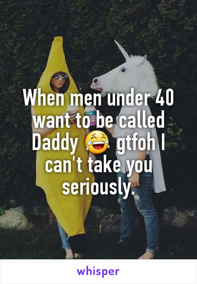 When men under 40 want to be called Daddy 😂 gtfoh I can't take you seriously.