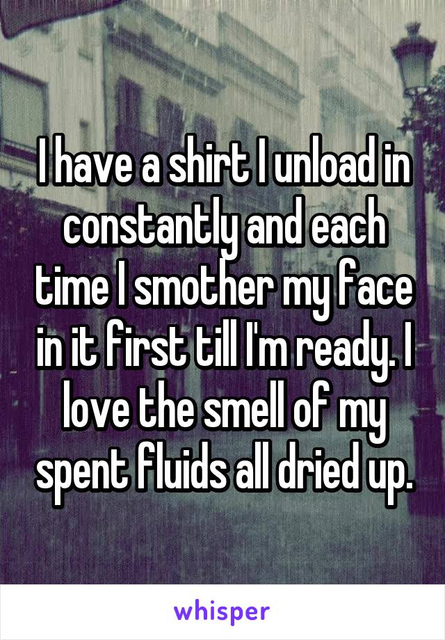 I have a shirt I unload in constantly and each time I smother my face in it first till I'm ready. I love the smell of my spent fluids all dried up.