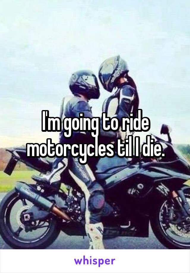 I'm going to ride motorcycles til I die.