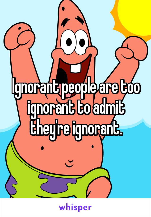 Ignorant people are too ignorant to admit they're ignorant.