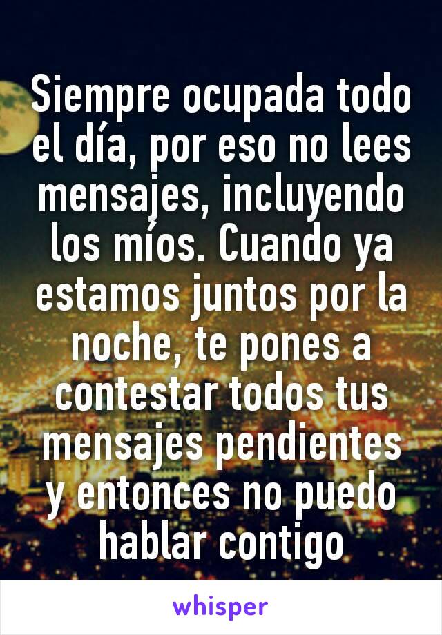 Siempre ocupada todo el día, por eso no lees mensajes, incluyendo los míos. Cuando ya estamos juntos por la noche, te pones a contestar todos tus mensajes pendientes y entonces no puedo hablar contigo