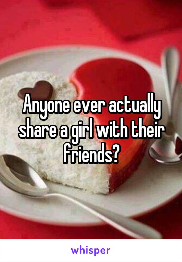 Anyone ever actually share a girl with their friends?