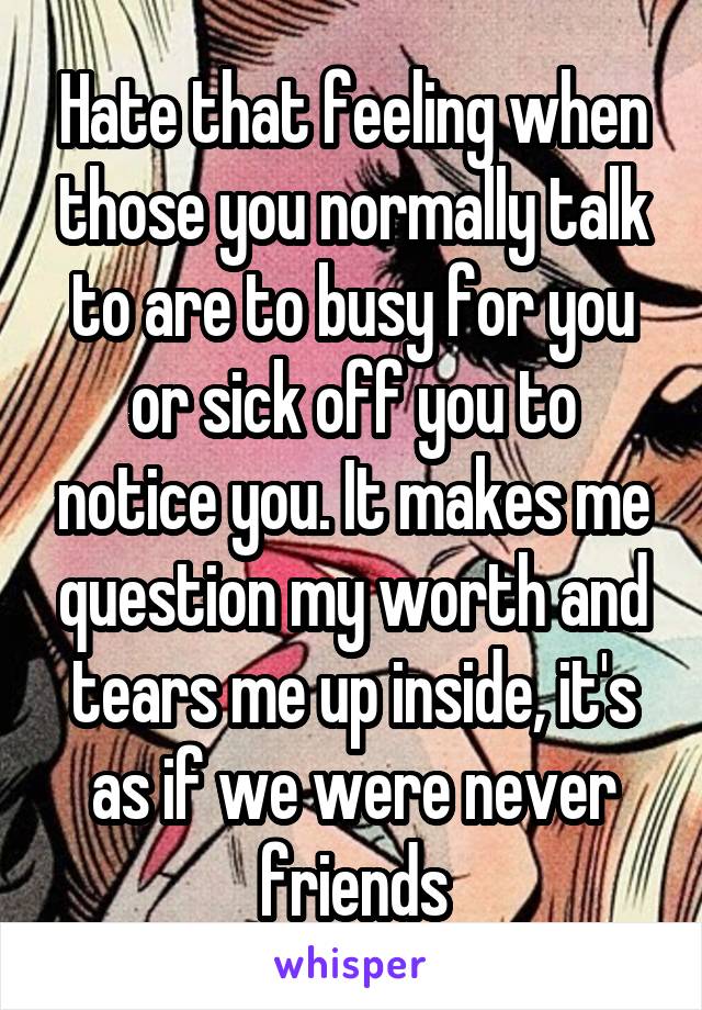 Hate that feeling when those you normally talk to are to busy for you or sick off you to notice you. It makes me question my worth and tears me up inside, it's as if we were never friends