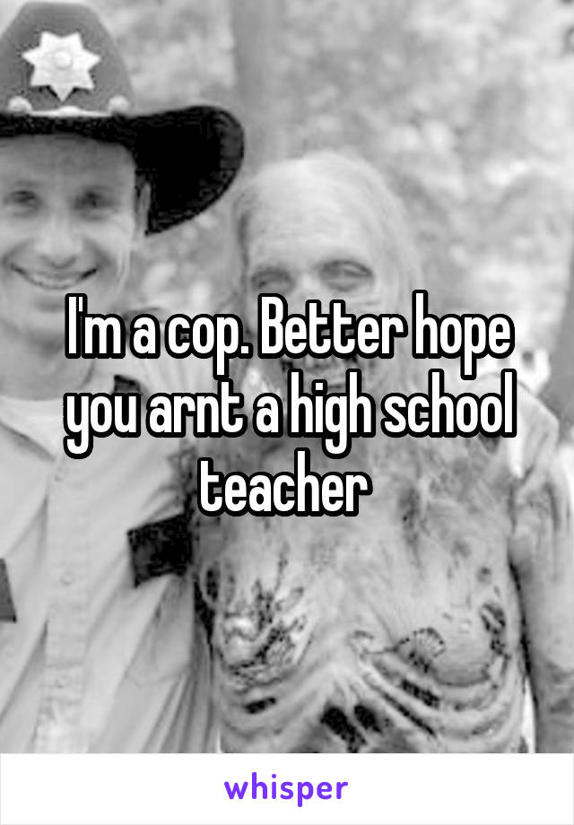 I'm a cop. Better hope you arnt a high school teacher 