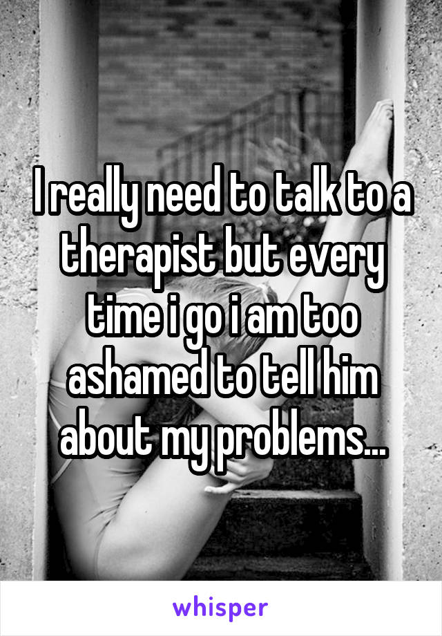 I really need to talk to a therapist but every time i go i am too ashamed to tell him about my problems...