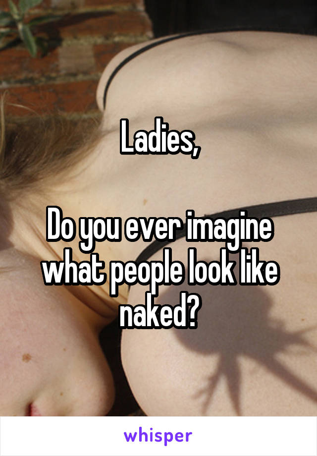 Ladies,

Do you ever imagine what people look like naked?