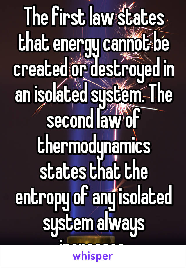 The first law states that energy cannot be created or destroyed in an isolated system. The second law of thermodynamics states that the entropy of any isolated system always increases.