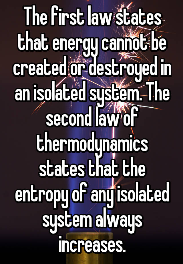 The first law states that energy cannot be created or destroyed in an isolated system. The second law of thermodynamics states that the entropy of any isolated system always increases.