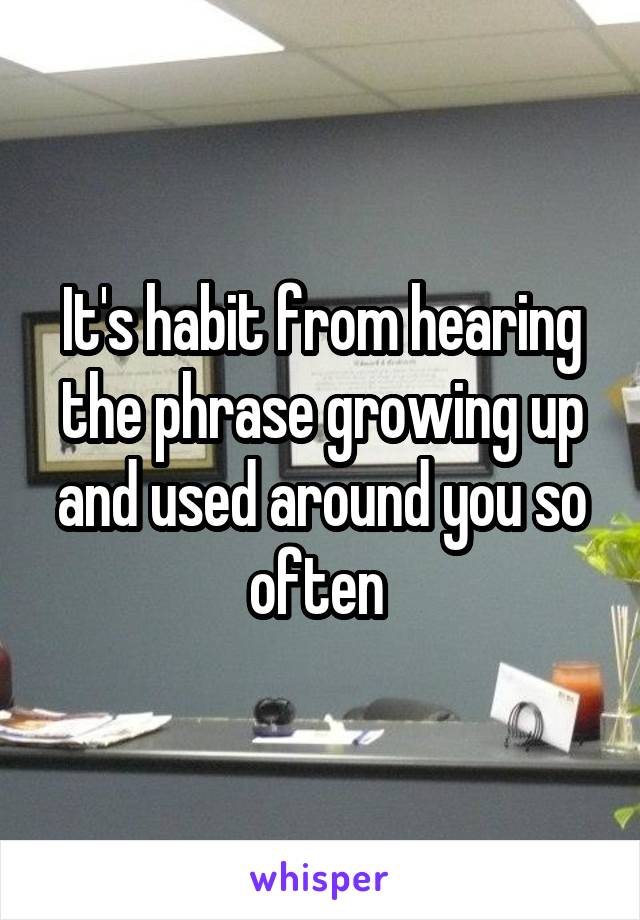 It's habit from hearing the phrase growing up and used around you so often 