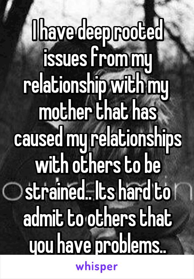 I have deep rooted issues from my relationship with my  mother that has caused my relationships with others to be strained.. Its hard to admit to others that you have problems..