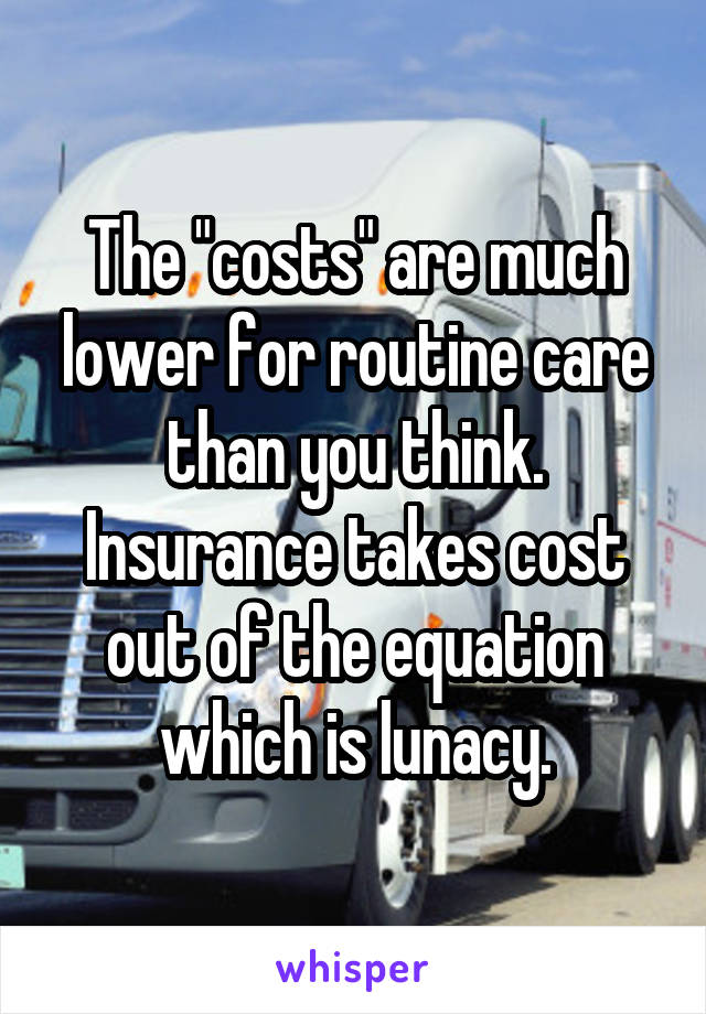 The "costs" are much lower for routine care than you think. Insurance takes cost out of the equation which is lunacy.