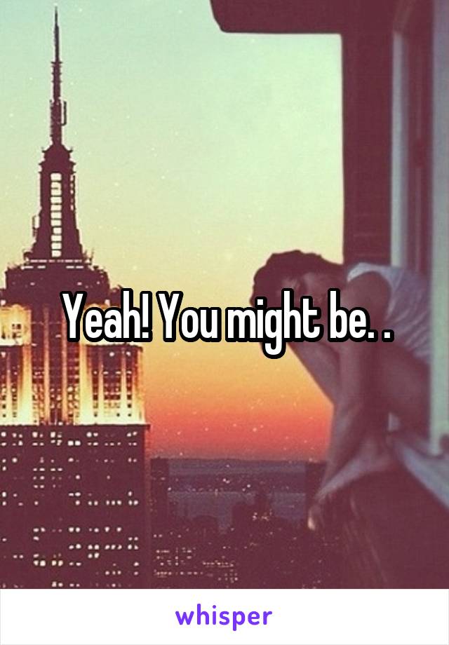 Yeah! You might be. .