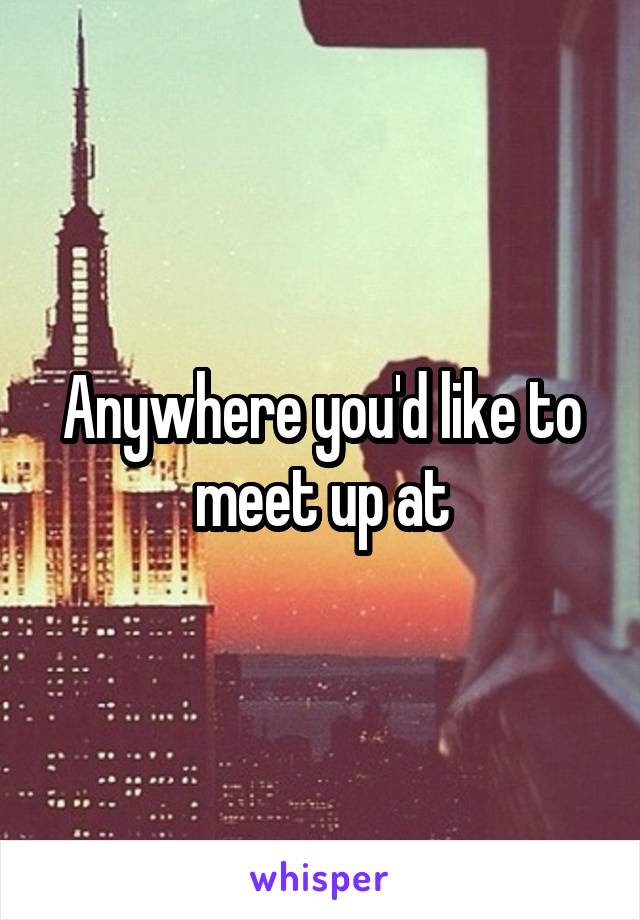 Anywhere you'd like to meet up at