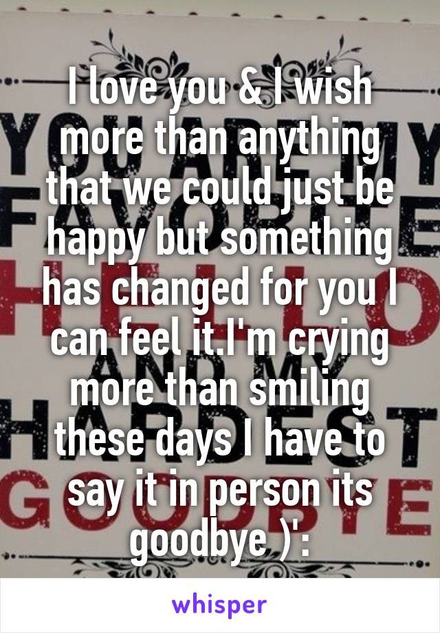 I love you & I wish more than anything that we could just be happy but something has changed for you I can feel it.I'm crying more than smiling these days I have to say it in person its goodbye )':