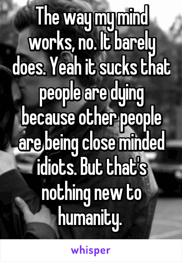 The way my mind works, no. It barely does. Yeah it sucks that people are dying because other people are being close minded idiots. But that's nothing new to humanity. 
