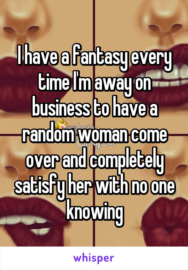 I have a fantasy every time I'm away on business to have a random woman come over and completely satisfy her with no one knowing