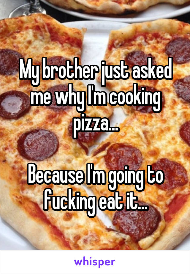 My brother just asked me why I'm cooking pizza...

Because I'm going to fucking eat it...