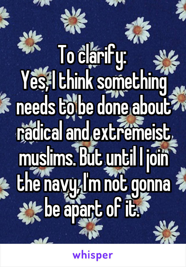 To clarify: 
Yes, I think something needs to be done about radical and extremeist muslims. But until I join the navy, I'm not gonna be apart of it. 